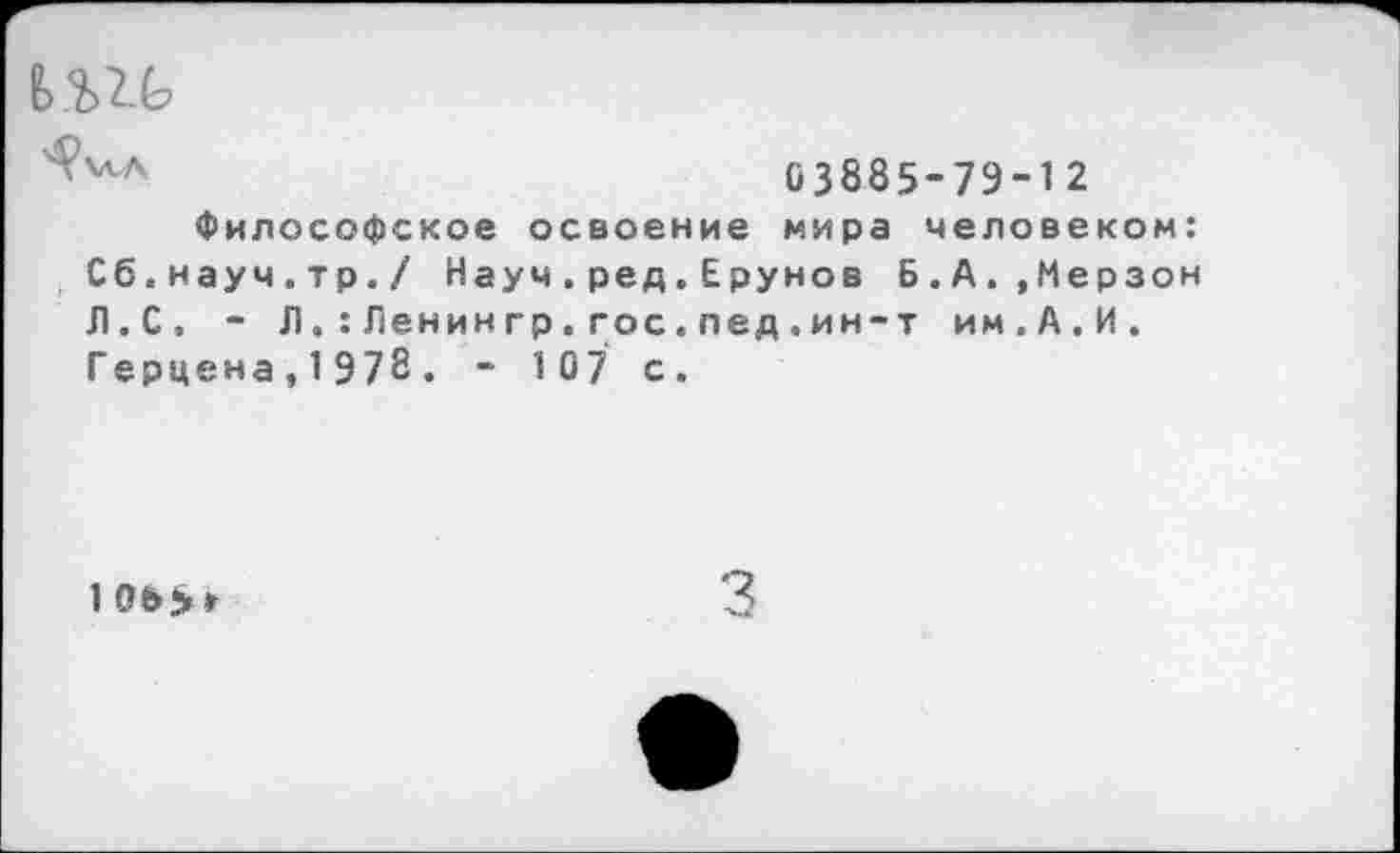 ﻿Ь.Ш>
С3885-7Э-12
Философское освоение мира человеком: Сб.науч.тр./ Науч.ред.Ерунов Б.А.,Мерзон Л.С, - Л.:Ленин гр.гос.пед.ин-т им.А.И. Герцена,1978. - 107 с.
3
1 065»